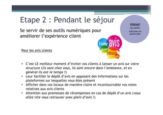 Etape 2 : Pendant le séjour
Se servir de ses outils numériques pour
améliorer l’expérience client
Pour les avis clients
• C’est LE meilleur moment d’inviter vos clients à laisser un avis sur votre
structure (ils sont chez vous, ils sont encore dans l’ambiance, et en
général ils ont le temps !)
• Leur faciliter le dépôt d’avis en apposant des informations sur les
plateformes sur lesquelles vous êtes présent
• Afficher dans vos locaux de manière claire et incontournable vos notes
relatives aux avis clients
• Attention aux promesses de récompenses en cas de dépôt d’un avis (vous
allez vite vous retrouver avec plein d’avis !)
PENDANT
Accueillir,
Informer en
particulier
 