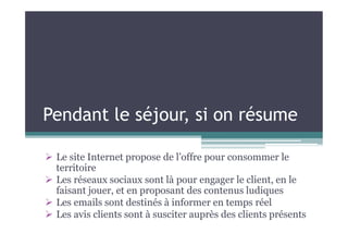 Pendant le séjour, si on résume
 Le site Internet propose de l’offre pour consommer le
territoire
 Les réseaux sociaux sont là pour engager le client, en le
faisant jouer, et en proposant des contenus ludiques
 Les emails sont destinés à informer en temps réel
 Les avis clients sont à susciter auprès des clients présents
 