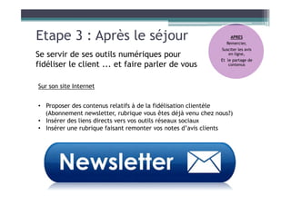 Etape 3 : Après le séjour
Se servir de ses outils numériques pour
fidéliser le client ... et faire parler de vous
Sur son site Internet
• Proposer des contenus relatifs à de la fidélisation clientèle
(Abonnement newsletter, rubrique vous êtes déjà venu chez nous?)
• Insérer des liens directs vers vos outils réseaux sociaux
• Insérer une rubrique faisant remonter vos notes d’avis clients
APRES
Remercier,
Susciter les avis
en ligne,
Et le partage de
contenus
 