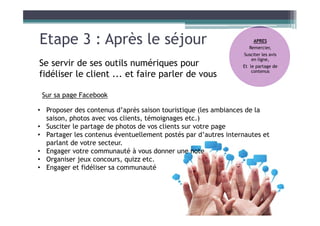 Etape 3 : Après le séjour
Se servir de ses outils numériques pour
fidéliser le client ... et faire parler de vous
Sur sa page Facebook
• Proposer des contenus d’après saison touristique (les ambiances de la
saison, photos avec vos clients, témoignages etc.)
• Susciter le partage de photos de vos clients sur votre page
• Partager les contenus éventuellement postés par d’autres internautes et
parlant de votre secteur.
• Engager votre communauté à vous donner une note
• Organiser jeux concours, quizz etc.
• Engager et fidéliser sa communauté
APRES
Remercier,
Susciter les avis
en ligne,
Et le partage de
contenus
 