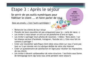 Etape 3 : Après le séjour
Dans ses emails : c’est l’outil à privilégier !
• Remercier les clients de leur venue
• Prendre de leurs nouvelles (et pas uniquement pour la « carte de vœux »)
• Les inviter à vous laisser un avis sur les plateforme d’avis en ligne.
• Les inviter à partager leurs photos de vacances / vidéos / Bons plans / sur
les réseaux sociaux (Facebook, Instagram, Youtube etc.). Cela vous fait du
contenu à partager !
• Créer une newsletter spécifique client déjà venus (bien sur vous n’avez pas
tout vu !) qui renvoie vers la rubrique dédiée de votre site Internet
• Créer un questionnaire de satisfaction en ligne pour récolter les impressions
de vos clients
• Les inviter à devenir ambassadeur de votre structure / territoire sous forme
de témoignage écrit (Qu’avez-vous aimé pendant votre séjour?)
APRES
Remercier,
Susciter les avis
en ligne,
Et le partage de
contenus
Se servir de ses outils numériques pour
fidéliser le client ... et faire parler de vous
 
