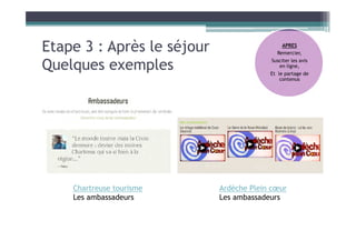 Etape 3 : Après le séjour
Quelques exemples
APRES
Remercier,
Susciter les avis
en ligne,
Et le partage de
contenus
Chartreuse tourisme
Les ambassadeurs
Ardèche Plein cœur
Les ambassadeurs
 