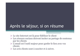 Après le séjour, si on résume
 Le site Internet est là pour fidéliser le client
 Les réseaux sociaux doivent inciter au partage de contenus
par les clients
 L’email est l’outil majeur pour garder le lien avec vos
clients
 Les avis clients sont à susciter et à suivre.
 