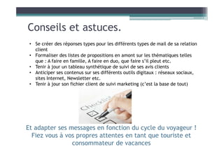 Conseils et astuces.
• Se créer des réponses types pour les différents types de mail de sa relation
client
• Formaliser des listes de propositions en amont sur les thématiques telles
que : A faire en famille, A faire en duo, que faire s’il pleut etc.
• Tenir à jour un tableau synthétique de suivi de ses avis clients
• Anticiper ses contenus sur ses différents outils digitaux : réseaux sociaux,
sites Internet, Newsletter etc.
• Tenir à jour son fichier client de suivi marketing (c’est la base de tout)
Et adapter ses messages en fonction du cycle du voyageur !
Fiez vous à vos propres attentes en tant que touriste et
consommateur de vacances
 