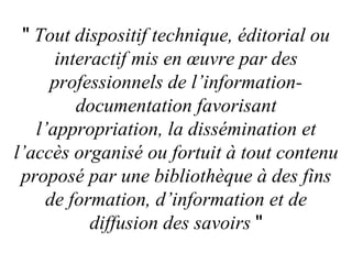 "  Tout dispositif technique, éditorial ou interactif mis en œuvre par des professionnels de l’information-documentation favorisant l’appropriation, la dissémination et l’accès organisé ou fortuit à tout contenu proposé par une bibliothèque à des fins de formation, d’information et de diffusion des savoirs   " 
