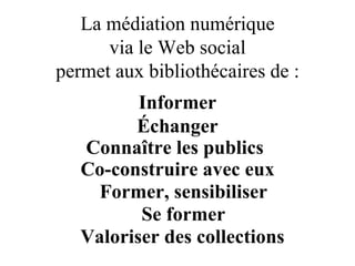 La médiation numérique via le Web social permet aux bibliothécaires de : Informer Échanger Connaître   les publics   Co-construire avec eux Former, sensibiliser Se former Valoriser des collections 