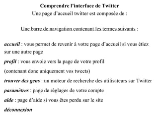 Comprendre l’interface de Twitter Une page d’accueil twitter est composée de : Une barre de navigation contenant les termes suivants  : accueil  : vous permet de revenir à votre page d’accueil si vous étiez sur une autre page profil  : vous envoie vers la page de votre profil (contenant donc uniquement vos tweets) trouver des gens  : un moteur de recherche des utilisateurs sur Twitter paramètres  : page de réglages de votre compte aide  : page d’aide si vous êtes perdu sur le site déconnexion 