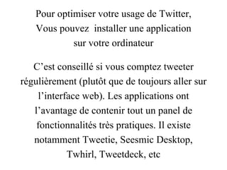 Pour optimiser votre usage de Twitter, Vous pouvez  installer une application sur votre ordinateur C’est conseillé si vous comptez tweeter régulièrement (plutôt que de toujours aller sur l’interface web). Les applications ont l’avantage de contenir tout un panel de fonctionnalités très pratiques. Il existe notamment  Tweetie ,  Seesmic Desktop , Twhirl ,  Tweetdeck , etc 
