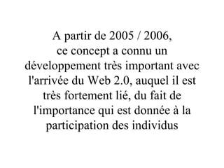 A partir de 2005 / 2006, ce concept a connu un développement très important avec l'arrivée du Web 2.0, auquel il est très fortement lié, du fait de l'importance qui est donnée à la participation des individus 