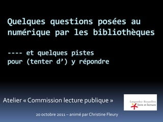 Quelques questions posées au
numérique par les bibliothèques
---- et quelques pistes
pour (tenter d’) y répondre
Atelier « Commission lecture publique »
20 octobre 2011 – animé par Christine Fleury
 