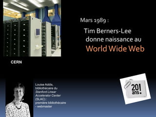 Mars 1989 :
Tim Berners-Lee
donne naissance au
WorldWideWeb
CERN
Louise Addis,
bibliothécaire du
Stanford Linear
Accelerator Center
(SLAC) :
première bibliothécaire
- webmaster
 