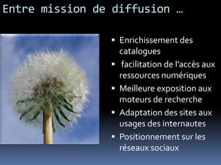 Entre mission de diffusion …
 Enrichissement des
catalogues
 facilitation de l’accès aux
ressources numériques
 Meilleure exposition aux
moteurs de recherche
 Adaptation des sites aux
usages des internautes
 Positionnement sur les
réseaux sociaux
 