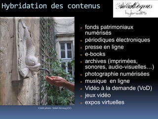 Hybridation des contenus
 fonds patrimoniaux
numérisés
 périodiques électroniques
 presse en ligne
 e-books
 archives (imprimées,
sonores, audio-visuelles…)
 photographie numérisées
 musique en ligne
 Vidéo à la demande (VoD)
 jeux vidéo
 expos virtuelles
Crédit photo : Sidali Zerroug (CC)
 