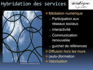 Hybridation des services
Médiation numérique
 Participation aux
réseaux sociaux
 interactivité
 Communication
renouvelée
 guichet de références
Diffusion hors les murs
(auto-)formation
ValorisationCrédit photo : Sidali Zerroug (CC)
 