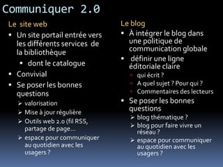 Communiquer 2.0
Le blog
 À intégrer le blog dans
une politique de
communication globale
 définir une ligne
éditoriale claire
 qui écrit ?
 A quel sujet ? Pour qui ?
 Commentaires des lecteurs
 Se poser les bonnes
questions
 blog thématique ?
 blog pour faire vivre un
réseau ?
 espace pour communiquer
au quotidien avec les
usagers ?
Le site web
 Un site portail entrée vers
les différents services de
la bibliothèque
 dont le catalogue
 Convivial
 Se poser les bonnes
questions
 valorisation
 Mise à jour régulière
 Outils web 2.0 (fil RSS,
partage de page…
 espace pour communiquer
au quotidien avec les
usagers ?
 