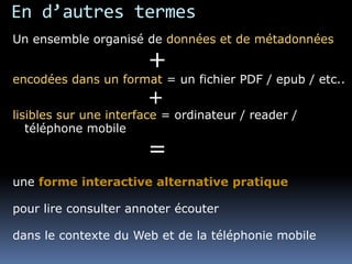 En d’autres termes
Un ensemble organisé de données et de métadonnées
+
encodées dans un format = un fichier PDF / epub / etc..
+
lisibles sur une interface = ordinateur / reader /
téléphone mobile
=
une forme interactive alternative pratique
pour lire consulter annoter écouter
dans le contexte du Web et de la téléphonie mobile
 