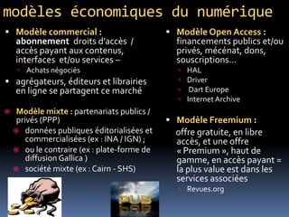 modèles économiques du numérique
 ModèleOpen Access :
financements publics et/ou
privés, mécénat, dons,
souscriptions…
 HAL
 Driver
 Dart Europe
 InternetArchive
 Modèle Freemium :
offre gratuite, en libre
accès, et une offre
« Premium », haut de
gamme, en accès payant =
la plus value est dans les
services associées
 Revues.org
 Modèle commercial :
abonnement droits d’accès /
accès payant aux contenus,
interfaces et/ou services –
 Achats négociés
 agrégateurs, éditeurs et librairies
en ligne se partagent ce marché
 Modèle mixte : partenariats publics /
privés (PPP)
 données publiques éditorialisées et
commercialisées (ex : INA / IGN) ;
 ou le contraire (ex : plate-forme de
diffusion Gallica )
 société mixte (ex : Cairn - SHS)
 