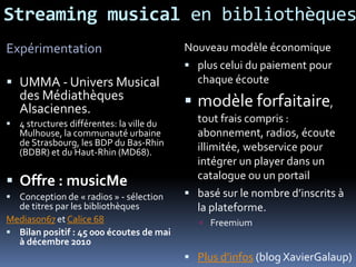 Streaming musical en bibliothèques
Nouveau modèle économique
 plus celui du paiement pour
chaque écoute
 modèle forfaitaire,
tout frais compris :
abonnement, radios, écoute
illimitée, webservice pour
intégrer un player dans un
catalogue ou un portail
 basé sur le nombre d’inscrits à
la plateforme.
 Freemium
 Plus d’infos (blog XavierGalaup)
Expérimentation
 UMMA - Univers Musical
des Médiathèques
Alsaciennes.
 4 structures différentes: la ville du
Mulhouse, la communauté urbaine
de Strasbourg, les BDP du Bas-Rhin
(BDBR) et du Haut-Rhin (MD68).
 Offre : musicMe
 Conception de « radios » - sélection
de titres par les bibliothèques
Mediason67 et Calice 68
 Bilan positif : 45 000 écoutes de mai
à décembre 2010
 