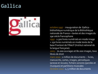 Gallica
octobre 1997 : inauguration de Gallica -
bibliothèque numérique de la Bibliothèque
nationale de France = textes et des images du
19e siècle francophone
1997 : 2.500 livres numérisés en mode image
+ 250 livres numérisés en mode texte de la
base Frantext de l’INaLF (Institut national de
la langue française).
2003 : 70.000 ouvrages et 80.000 images, tous
libres de droit
mars 2010 : 1 million de documents : livres,
manuscrits, cartes, images, périodiques
(presse et revues), fichiers sonores (paroles et
musiques) et partitions musicales
Octobre 2011 : 1, 5 million de documents
 