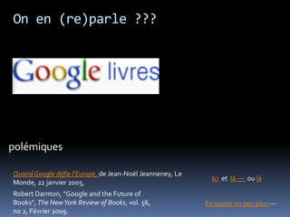On en (re)parle ???
En savoir un peu plus ---
Ici et là --- ou là
QuandGoogle défie l'Europe, de Jean-Noël Jeanneney, Le
Monde, 22 janvier 2005,
polémiques
Robert Darnton, "Google and the Future of
Books", The NewYork Review of Books, vol. 56,
no 2, Février 2009.
 