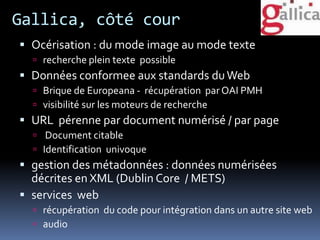 Gallica, côté cour
 Océrisation : du mode image au mode texte
 recherche plein texte possible
 Données conformee aux standards duWeb
 Brique de Europeana - récupération par OAI PMH
 visibilité sur les moteurs de recherche
 URL pérenne par document numérisé / par page
 Document citable
 Identification univoque
 gestion des métadonnées : données numérisées
décrites en XML (Dublin Core / METS)
 services web
 récupération du code pour intégration dans un autre site web
 audio
 