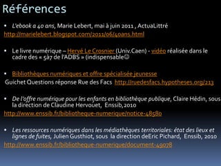 Références
 L'ebook a 40 ans, Marie Lebert, mai à juin 2011 , ActuaLittré
http://marielebert.blogspot.com/2011/06/40ans.html
 Le livre numérique – Hervé Le Crosnier (Univ.Caen) - vidéo réalisée dans le
cadre des « 5à7 de l’ADBS » (indispensable
 Bibliothèques numériques et offre spécialisée jeunesse
Guichet Questions réponse Rue des Facs http://ruedesfacs.hypotheses.org/213
 De l’offre numérique pour les enfants en bibliothèque publique, Claire Hédin, sous
la direction de Claudine Hervouet, Enssib,2010
http://www.enssib.fr/bibliotheque-numerique/notice-48580
 Les ressources numériques dans les médiathèques territoriales: état des lieux et
lignes de fuites, Julien Gusthiot, sous la direction deEric Pichard, Enssib, 2010
http://www.enssib.fr/bibliotheque-numerique/document-49078
 
