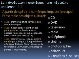 La révolution numérique, une histoire
ancienne !!!
 A partir de 1980 : le numérique impacte (presque)
 l’ensemble des objets culturels
                                              o CD
 1982 : première platine compact disc        o DVD
   vendue au Japon
 1991 : Kodak sort à l'intention des         o télévision
   photographes professionnels un
   appareil numérique de 1,3 mégapixels       o radio
   (le DCS 100) pour le Nikon F3
                                              o téléphonie
 2000 : première projection de cinéma
   numérique publique d'Europe réalisée       o cinéma
   à Paris par Philippe Binant à l'aide de la
   technologie DLP CINEMA développée          o photographie
   par Texas Instruments.
                                              o baladeurs
                                              o « reader » / liseuses
 