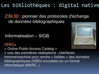 Les bibliothèques : digital native
 Z39.50 : pionnier des protocoles d'échange
  de données bibliographiques


 Informatisation – SIGB
 OPACs
 « Online Public Access Catalog »
 = une des premières réalisations : interfaces
 homme/machine pour rendre « lisibles » des données
 bibliographiques (ISBD) encodées en un format
 informatique (MARC..)
 