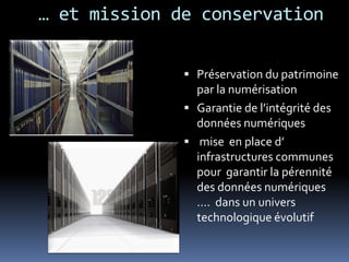 … et mission de conservation

               Préservation du patrimoine
                par la numérisation
               Garantie de l’intégrité des
                données numériques
               mise en place d’
                infrastructures communes
                pour garantir la pérennité
                des données numériques
                …. dans un univers
                technologique évolutif
 