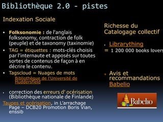 Bibliothèque 2.0 - pistes
Indexation Sociale
                                             Richesse du
 Folksonomie :      de l'anglais            Catalogage collectif
    folksonomy, contraction de folk
    (peuple) et de taxonomy (taxinomie)         Librarything
   TAG = étiquettes : mots-clés choisis     = 1 200 000 books lovers
    par l’internaute et apposés sur toutes
    sortes de contenus de façon à en
    décrire le contenu.
 Tagscloud = Nuages de mots                    Avis et
      Bibliothèque de l'Université de            recommandations
      Huddersfield
                                                 Babelio
   correction des erreurs d’ océrisation
    (Bibliothèque nationale de Finlande)
Taupes et océrisation, in L’arrachage
  Page – DCB20 Promotion Boris Vian,
  enssib
 