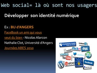 Web social= là où sont nos usagers
 Développer son identité numérique

 Ex : BU d’ANGERS
 FaceBook un ami qui vous
 veut du bien - Nicolas Alarcon
 Nathalie Clot, Université d’Angers
 Journées ABES 2010
 