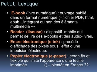 Petit Lexique
   E-book (livre numérique) : ouvrage publié
    dans un format numérique (= fichier PDF, html,
    epub…intégrant ou non des éléments
    multimédia ---
   Reader (liseuse) : dispositif mobile qui
    permet de lire des e-books et des audio-livres.
   Encre électronique (e-ink) : procédé
    d’affichage des pixels sous l’effet d’une
    impulsion électrique.
   Papier électronique (e-paper) : écran fin et
    flexible qui imite l’apparence d’une feuille
    imprimée              (( – bientôt en France ??
 