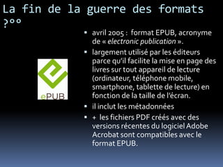 La fin de la guerre des formats
?°°
             avril 2005 : format EPUB, acronyme
              de « electronic publication ».
             largement utilisé par les éditeurs
              parce qu’il facilite la mise en page des
              livres sur tout appareil de lecture
              (ordinateur, téléphone mobile,
              smartphone, tablette de lecture) en
              fonction de la taille de l’écran.
             il inclut les métadonnées
             + les fichiers PDF créés avec des
              versions récentes du logiciel Adobe
              Acrobat sont compatibles avec le
              format EPUB.
 