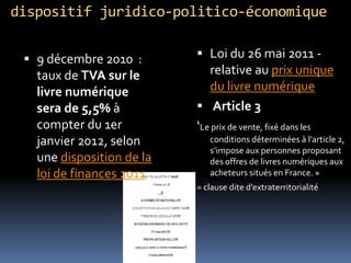 dispositif juridico-politico-économique

  9 décembre 2010 :        Loi du 26 mai 2011 -
   taux de TVA sur le         relative au prix unique
   livre numérique            du livre numérique
   sera de 5,5% à           Article 3
   compter du 1er          ‘Le prix de vente, fixé dans les
   janvier 2012, selon        conditions déterminées à l’article 2,
                              s’impose aux personnes proposant
   une disposition de la      des offres de livres numériques aux
   loi de finances 2011       acheteurs situés en France. »
                           = clause dite d’extraterritorialité
 