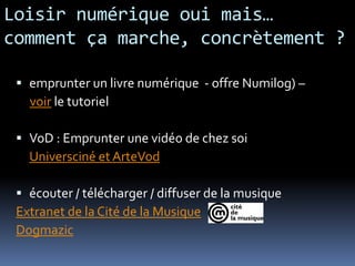 Loisir numérique oui mais…
comment ça marche, concrètement ?

  emprunter un livre numérique - offre Numilog) –
   voir le tutoriel

  VoD : Emprunter une vidéo de chez soi
   Universciné et ArteVod

  écouter / télécharger / diffuser de la musique
 Extranet de la Cité de la Musique
 Dogmazic
 