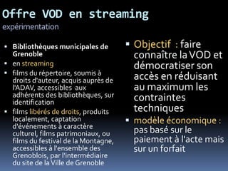 Offre VOD en streaming
expérimentation

 Bibliothèques municipales de         Objectif : faire
  Grenoble                              connaître la VOD et
 en streaming                          démocratiser son
 films du répertoire, soumis à
  droits d'auteur, acquis auprès de     accès en réduisant
  l'ADAV, accessibles aux               au maximum les
  adhérents des bibliothèques, sur      contraintes
  identification
 films libérés de droits, produits     techniques
  localement, captation                modèle économique :
  d'événements à caractère
  culturel, films patrimoniaux, ou      pas basé sur le
  films du festival de la Montagne,     paiement à l'acte mais
  accessibles à l'ensemble des          sur un forfait
  Grenoblois, par l'intermédiaire
  du site de la Ville de Grenoble
 