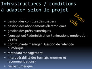 Infrastructures / conditions
à adapter selon le projet

    gestion des comptes des usagers
    gestion des abonnements électroniques
    gestion des prêts numériques
    (conception) / administration / animation / modération
     de site
    Communauty manager : Gestion de l’identité
     numérique
    Metadata management
    Interopérabilité des formats (normes et
     recommandations)
     veille numérique
 