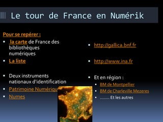 Le tour de France en Numérik
Pour se repérer :
 la carte de France des
  bibliothèques                 http://gallica.bnf.fr
  numériques
 La liste                      http://www.ina.fr

 Deux instruments              Et en région :
  nationaux d’identification       BM de Montpellier
 Patrimoine Numérique             BM de Charleville Mezeres
 Numes                            …….. Et les autres
 