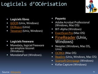Logiciels d’OCérisation

       Logiciels libres             Payants
       GOCR (Unix, Windows)         Adobe Acrobat Professional
                                      (Windows, Mac OS)
       OCRopus (Unix)
                                     BIT-Alpha (Windows)
       Tesseract (Unix, Windows)
                                     ExactScan Pro (Mac OS)
                                     FineReader (Unix,
     Logiciels freeware                Windows)
     Moredata, logiciel freeware    Neoptec (Windows, Mac OS,
      qui emploie tessnet               Unix)
      (Windows).
                                       OCRKit (Mac OS)
     MoredataFast (Windows).
                                       Readiris (Unix, Windows, Mac OS)
                                       Scansoft Omnipage (Windows)
                                       Kofax Capture (Windows)

Source : Wikipedia                                                   80
 