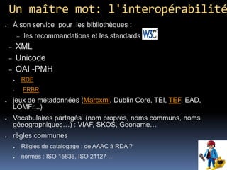Un maître mot: l'interopérabilité
●       À son service pour les bibliothèques :
            –   les recommandations et les standards du
    –       XML
    –       Unicode
    –       OAI -PMH
        ●       RDF
               FRBR
●       jeux de métadonnées (Marcxml, Dublin Core, TEI, TEF, EAD,
        LOMFr...)
●       Vocabulaires partagés (nom propres, noms communs, noms
        géeographiques…) : VIAF, SKOS, Geoname…
●       règles communes
        ●       Règles de catalogage : de AAAC à RDA ?
        ●       normes : ISO 15836, ISO 21127 …
 
