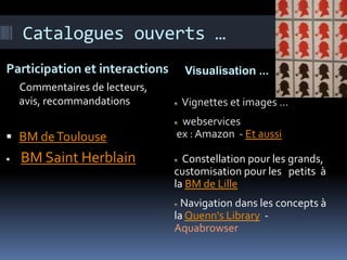 Catalogues ouverts …
Participation et interactions     Visualisation ...
    Commentaires de lecteurs,
    avis, recommandations        Vignettes et images …
                                 webservices
 BM de Toulouse                ex : Amazon - Et aussi

   BM Saint Herblain             Constellation pour les grands,
                                customisation pour les petits à
                                la BM de Lille
                                  Navigation dans les concepts à
                                la Quenn's Library -
                                Aquabrowser
 