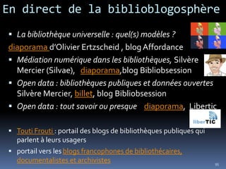 En direct de la biblioblogosphère
 La bibliothèque universelle : quel(s) modèles ?
diaporama d’Olivier Ertzscheid , blog Affordance
 Médiation numérique dans les bibliothèques, Silvère
  Mercier (Silvae), diaporama,blog Bibliobsession
 Open data : bibliothèques publiques et données ouvertes
  Silvère Mercier, billet, blog Bibliobsession
 Open data : tout savoir ou presque diaporama, Libertic

 Touti Frouti : portail des blogs de bibliothèques publiques qui
  parlent à leurs usagers
 portail vers les blogs francophones de bibliothécaires,
  documentalistes et archivistes                                    95
 