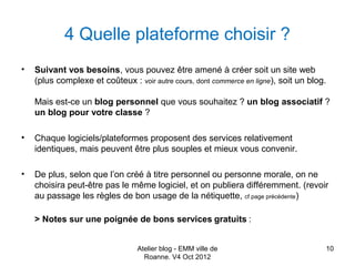 4 Quelle plateforme choisir ?
•   Suivant vos besoins, vous pouvez être amené à créer soit un site web
    (plus complexe et coûteux : voir autre cours, dont commerce en ligne), soit un blog.

    Mais est-ce un blog personnel que vous souhaitez ? un blog associatif ?
    un blog pour votre classe ?

•   Chaque logiciels/plateformes proposent des services relativement
    identiques, mais peuvent être plus souples et mieux vous convenir.

•   De plus, selon que l’on créé à titre personnel ou personne morale, on ne
    choisira peut-être pas le même logiciel, et on publiera différemment. (revoir
    au passage les règles de bon usage de la nétiquette, cf page précédente)

    > Notes sur une poignée de bons services gratuits :


                                 Atelier blog - EMM ville de                           10
                                   Roanne. V4 Oct 2012
 