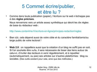 5 Commet écrire/publier,
                    et être lu ?
•   Comme dans toute publication (papier), l’écriture sur le web n’échappe pas
    à des règles précises.
    Nous renverrons vers un article assez synthétique qui décrit les dix règles
    de base du rédacteur web :

    http://www.contentme.fr/ecriture-en-ligne/principes-redaction/regles

•   Bien sûr, cela dépend aussi de votre cible et du caractère familial/amis/ou
    large public de votre lectorat !

•   Web 2.0 : on rappellera aussi que la création d’un blog ne suffit pas en soit.
    Si l’on souhaite être vu/lu, il sera nécessaire de tisser des liens autour de
    celui-ci, d’inviter des lecteurs à venir régulièrement, et à republier
    (automatiquement, ou pas) ses articles sur d’autres plateformes: blog ou
    sociales. (Des outils existent pour cela, ainsi que des méthodes.)


                              Atelier blog - EMM ville de                         12
                                Roanne. V4 Oct 2012
 