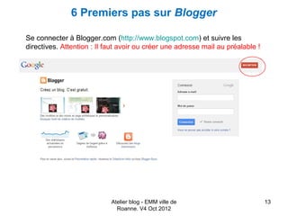 6 Premiers pas sur Blogger

Se connecter à Blogger.com (http://www.blogspot.com) et suivre les
directives. Attention : Il faut avoir ou créer une adresse mail au préalable !




                            Atelier blog - EMM ville de                          13
                              Roanne. V4 Oct 2012
 