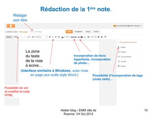 Rédaction de la 1ère note.
      Rédiger
      son titre




               La zone
               du texte                      Incorporation de liens
                                             hypertexte, incorporation
               de la note                    de photo…
               à écrire…
            (Interface similaire à Windows, avec mise
                   en page aux outils style Word.)          Possibilité d’incorporation de tags
                                                            (mots clefs)…

Possibilité de voir
et modifier le code
HTML



                                    Atelier blog - EMM ville de                                   15
                                      Roanne. V4 Oct 2012
 