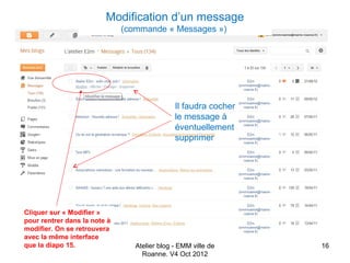 Modification d’un message
                              (commande « Messages »)




                                              Il faudra cocher
                                              le message à
                                              éventuellement
                                              supprimer




Cliquer sur « Modifier »
pour rentrer dans la note à
modifier. On se retrouvera
avec la même interface
que la diapo 15.                 Atelier blog - EMM ville de     16
                                   Roanne. V4 Oct 2012
 