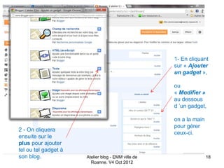 1- En cliquant
                                                    sur « Ajouter
                                                    un gadget »,

                                                    ou
                                                    « Modifier »
                                                    au dessous
                                                    d ’un gadget,

                                                    on a la main
                                                    pour gérer
2 - On cliquera
                                                    ceux-ci.
ensuite sur le
plus pour ajouter
tel ou tel gadget à
son blog.             Atelier blog - EMM ville de                  18
                        Roanne. V4 Oct 2012
 