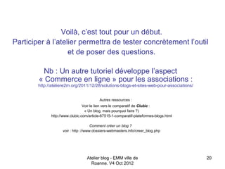 Voilà, c’est tout pour un début.
Participer à l’atelier permettra de tester concrètement l’outil
                   et de poser des questions.

         Nb : Un autre tutoriel développe l’aspect
        « Commerce en ligne » pour les associations :
        http://ateliere2m.org/2011/12/28/solutions-blogs-et-sites-web-pour-associations/


                                          Autres ressources :
                                 Voir le lien vers le comparatif de Clubic :
                                  « Un blog, mais pourquoi faire ?)
              http://www.clubic.com/article-67515-1-comparatif-plateformes-blogs.html

                                      Comment créer un blog ?
                    voir : http ://www.dossiers-webmasters.info/creer_blog.php




                                   Atelier blog - EMM ville de                             20
                                     Roanne. V4 Oct 2012
 