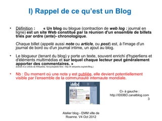I) Rappel de ce qu’est un Blog

•   Définition :    « Un blog ou blogue (contraction de web log : journal en
    ligne) est un site Web constitué par la réunion d'un ensemble de billets
    triés par ordre (ante)- chronologique.
    Chaque billet (appelé aussi note ou article, ou post) est, à l'image d'un
    journal de bord ou d'un journal intime, un ajout au blog.
•   Le blogueur (tenant du blog) y porte un texte, souvent enrichi d'hyperliens et
    d'éléments multimédias et sur lequel chaque lecteur peut généralement
    apporter des commentaires. »
    (Extrait d’un article de Wikipédia, l'encyclopédie libre : http://fr.wikipedia.org/wiki/Blog.)


•   Nb : Du moment où une note y est publiée, elle devient potentiellement
    visible par l’ensemble de la communauté internaute mondiale.


                                                                                                             Ci- à gauche :
                                                                                                     http://IDDBD.canalblog.com
                                                                                                                               3



                                                            Atelier blog - EMM ville de
                                                              Roanne. V4 Oct 2012
 